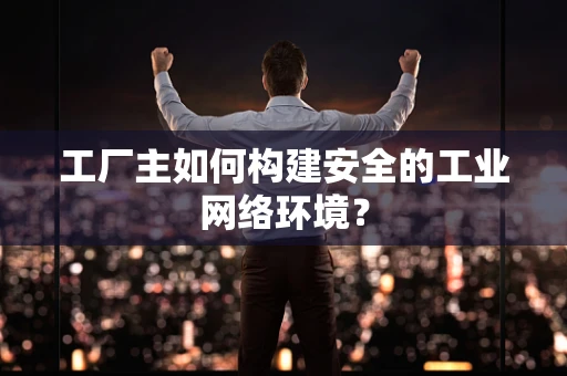 工厂主如何构建安全的工业网络环境？