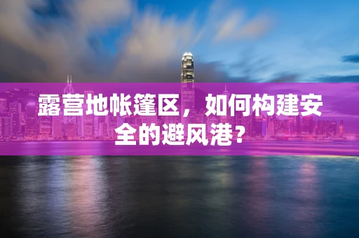 露营地帐篷区，如何构建安全的避风港？