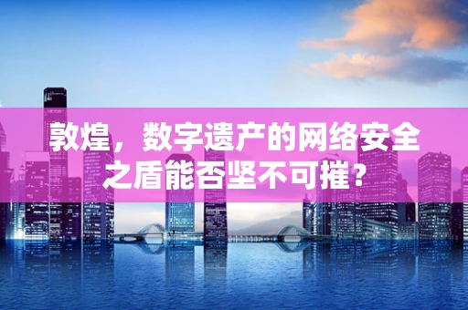 敦煌，数字遗产的网络安全之盾能否坚不可摧？