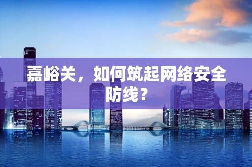 嘉峪关，如何筑起网络安全防线？