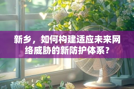 新乡，如何构建适应未来网络威胁的新防护体系？