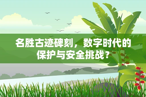 名胜古迹碑刻，数字时代的保护与安全挑战？