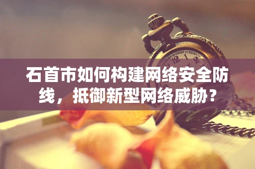 石首市如何构建网络安全防线，抵御新型网络威胁？