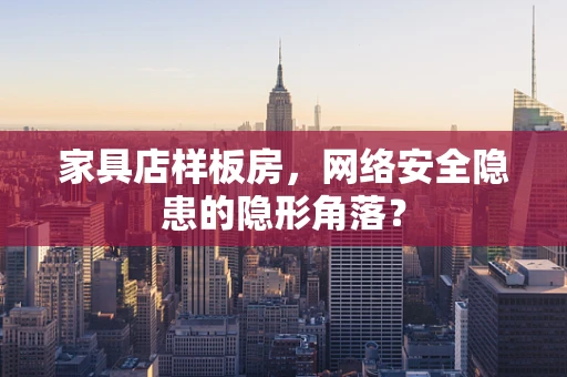 家具店样板房，网络安全隐患的隐形角落？
