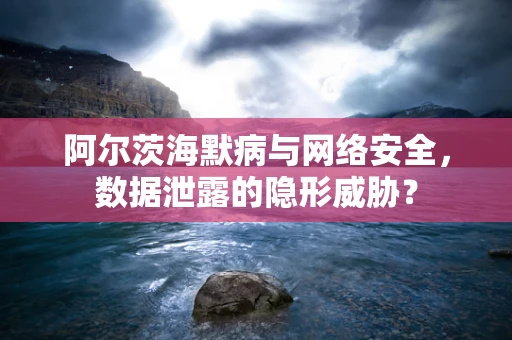 阿尔茨海默病与网络安全，数据泄露的隐形威胁？