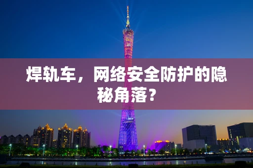 焊轨车，网络安全防护的隐秘角落？