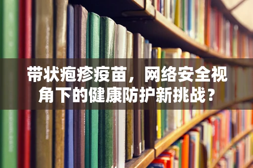 带状疱疹疫苗，网络安全视角下的健康防护新挑战？