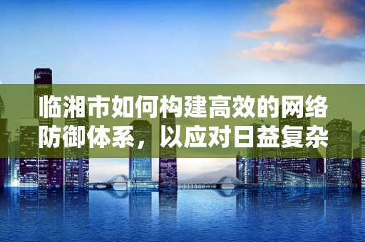 临湘市如何构建高效的网络防御体系，以应对日益复杂的网络威胁？