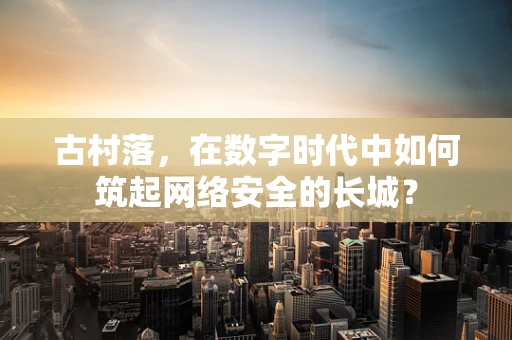 古村落，在数字时代中如何筑起网络安全的长城？