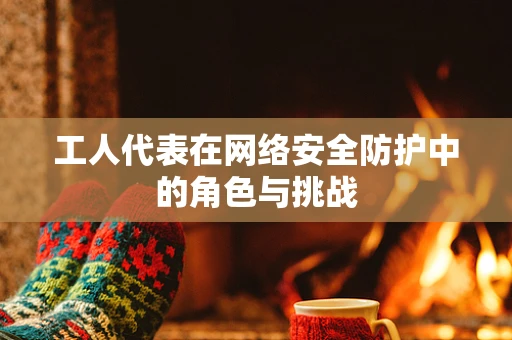 工人代表在网络安全防护中的角色与挑战