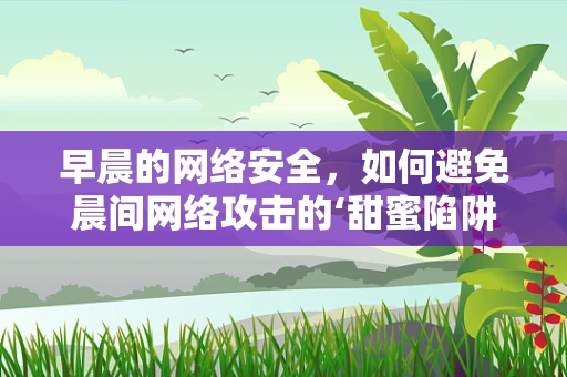 早晨的网络安全，如何避免晨间网络攻击的‘甜蜜陷阱’？