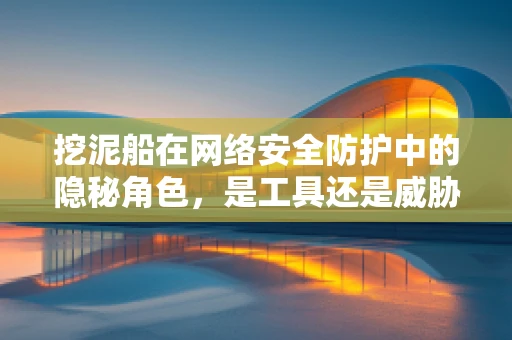 挖泥船在网络安全防护中的隐秘角色，是工具还是威胁？