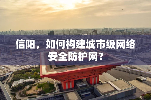 信阳，如何构建城市级网络安全防护网？