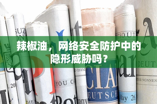 辣椒油，网络安全防护中的隐形威胁吗？
