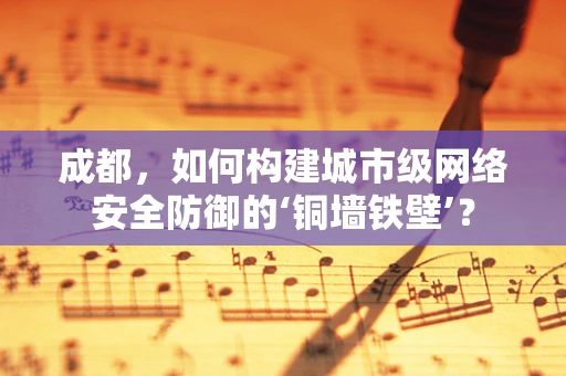 成都，如何构建城市级网络安全防御的‘铜墙铁壁’？