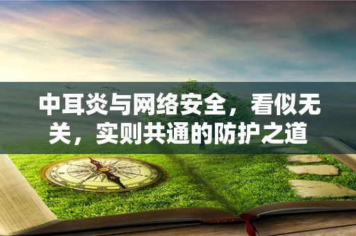 中耳炎与网络安全，看似无关，实则共通的防护之道