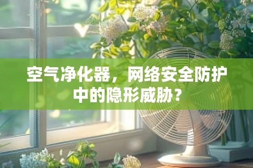 空气净化器，网络安全防护中的隐形威胁？