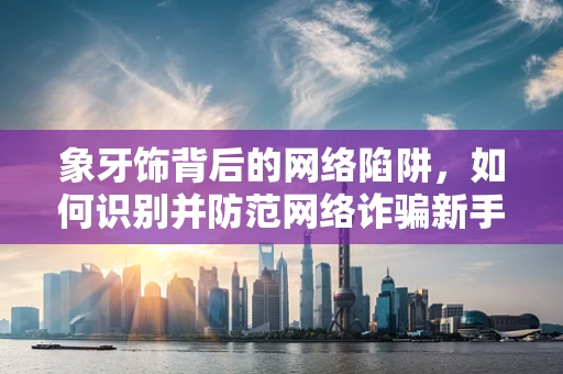 象牙饰背后的网络陷阱，如何识别并防范网络诈骗新手段？