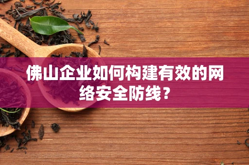 佛山企业如何构建有效的网络安全防线？