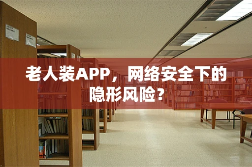 老人装APP，网络安全下的隐形风险？