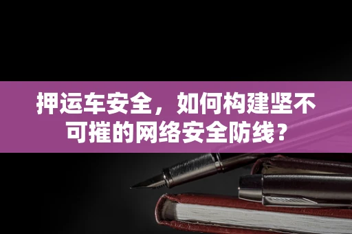 押运车安全，如何构建坚不可摧的网络安全防线？