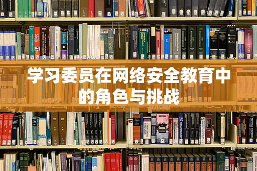 学习委员在网络安全教育中的角色与挑战