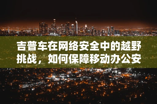 吉普车在网络安全中的越野挑战，如何保障移动办公安全？