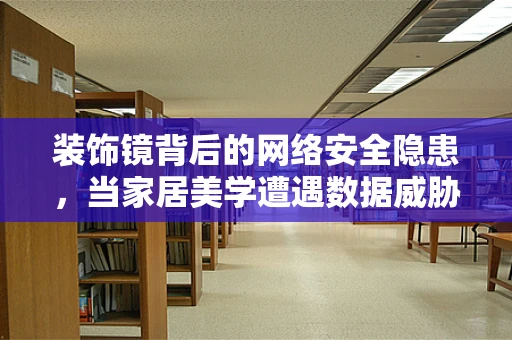 装饰镜背后的网络安全隐患，当家居美学遭遇数据威胁