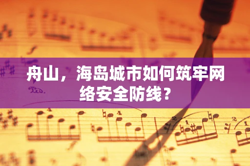 舟山，海岛城市如何筑牢网络安全防线？