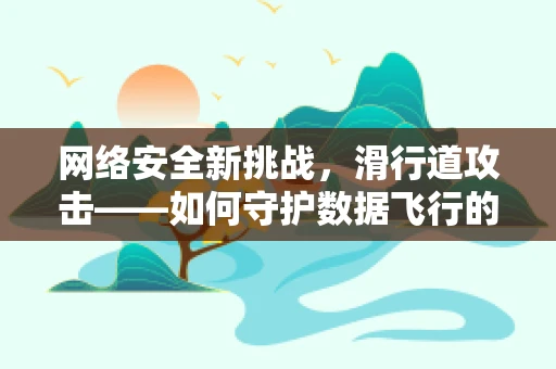 网络安全新挑战，滑行道攻击——如何守护数据飞行的安全？