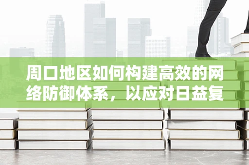 周口地区如何构建高效的网络防御体系，以应对日益复杂的网络威胁？