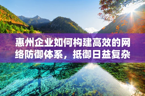 惠州企业如何构建高效的网络防御体系，抵御日益复杂的网络威胁？