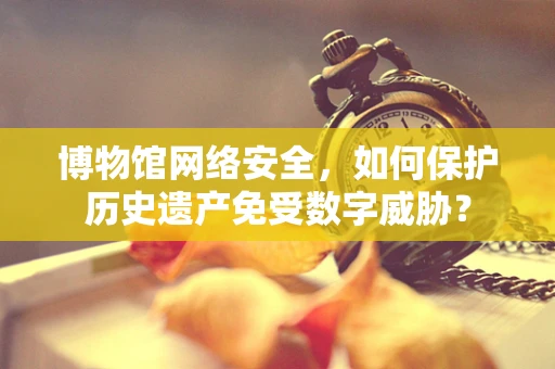 博物馆网络安全，如何保护历史遗产免受数字威胁？