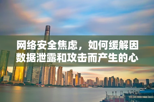 网络安全焦虑，如何缓解因数据泄露和攻击而产生的心理压力？