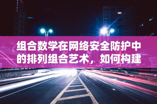 组合数学在网络安全防护中的排列组合艺术，如何构建更强的防御策略？