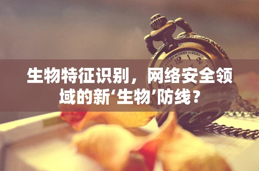 生物特征识别，网络安全领域的新‘生物’防线？