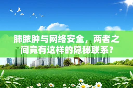 肺脓肿与网络安全，两者之间竟有这样的隐秘联系？