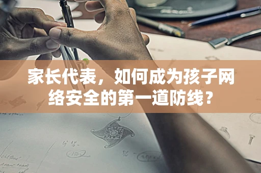 家长代表，如何成为孩子网络安全的第一道防线？