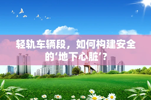 轻轨车辆段，如何构建安全的‘地下心脏’？