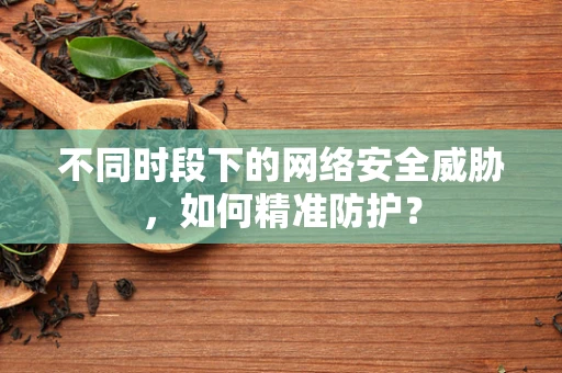 不同时段下的网络安全威胁，如何精准防护？