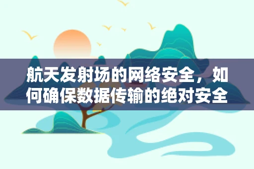 航天发射场的网络安全，如何确保数据传输的绝对安全？