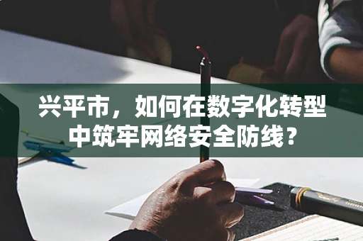 兴平市，如何在数字化转型中筑牢网络安全防线？