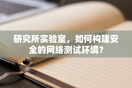 研究所实验室，如何构建安全的网络测试环境？