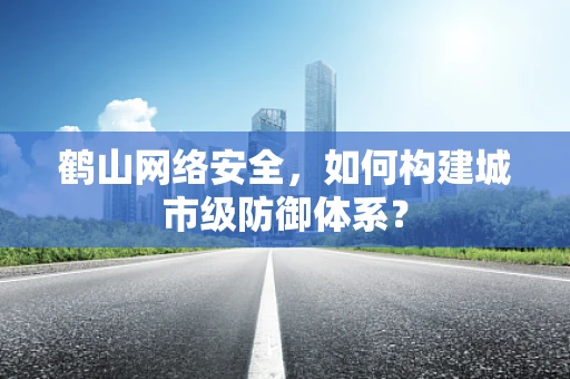 鹤山网络安全，如何构建城市级防御体系？