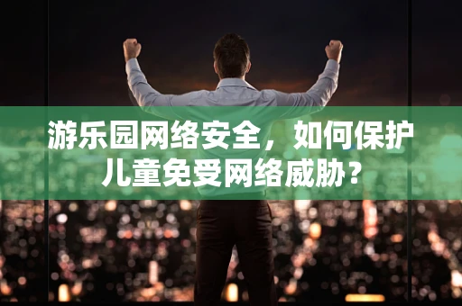 游乐园网络安全，如何保护儿童免受网络威胁？