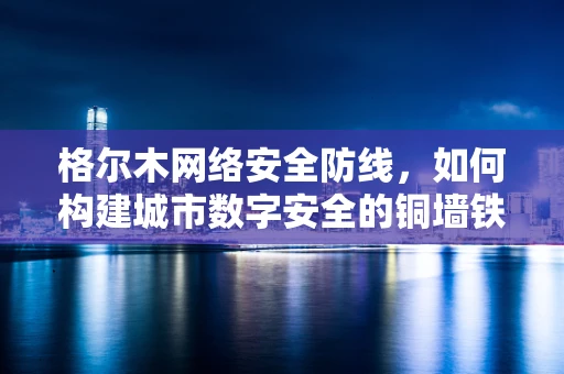 格尔木网络安全防线，如何构建城市数字安全的铜墙铁壁？
