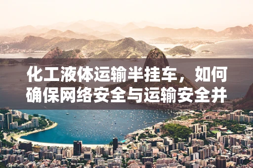 化工液体运输半挂车，如何确保网络安全与运输安全并行不悖？