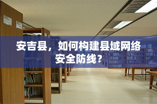 安吉县，如何构建县域网络安全防线？
