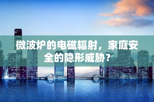 微波炉的电磁辐射，家庭安全的隐形威胁？