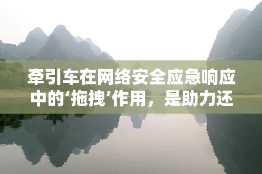 牵引车在网络安全应急响应中的‘拖拽’作用，是助力还是阻力？